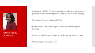  Certificada CAPM ® Certifield Association in Project Management
pelo PMI ® [Project Management Institute] desde Julho de 2009
 Gestora de Projetos na Anglobal, SA
 Professora de Gestão de Projetos na Universidade Gregório
Semedo
 Instrutora e Palestrante de Gestão de Projetos e Serviços de IT
 Voluntária do PMI desde 2008
Patrícia Paula,
CAPM, ITIL
 