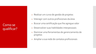 Como se
qualificar?
 Realizar um curso de gestão de projetos
 Interagir com outros profissionais da área
 Buscar uma certificação que lhe agregue valor
 Desenvolver suas habilidades interpessoais
 Dominar uma ferramentas de gerenciamento de
projetos
 Ampliar a sua rede de contatos profissionais
 
