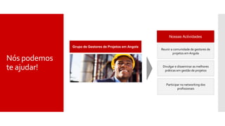 Nós podemos
te ajudar!
Grupo de Gestores de Projetos em Angola
Nossas Actividades
Reunir a comunidade de gestores de
projetos em Angola
Divulgar e disseminar as melhores
práticas em gestão de projetos
Participar no networking dos
profissionais
 