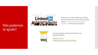 Nós podemos
te ajudar!
Estamos na maior rede de contatos
profissionais do mundo. Procure pelo
grupo “Gestores de projetos em
Angola” e solicite participação.
A nossa página web está localizada na
plataforma Wix.
Visite-nos em
http://gpangola.wix.com/home
 