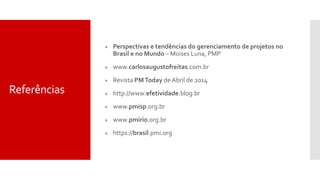 Referências
 Perspectivas e tendências do gerenciamento de projetos no
Brasil e no Mundo – Moises Luna, PMP
 www.carlosaugustofreitas.com.br
 Revista PMToday de Abril de 2014
 http://www.efetividade.blog.br
 www.pmisp.org.br
 www.pmirio.org.br
 https://brasil.pmi.org
 