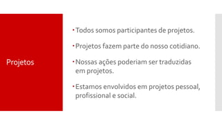 Projetos
Todos somos participantes de projetos.
Projetos fazem parte do nosso cotidiano.
Nossas ações poderiam ser traduzidas
em projetos.
Estamos envolvidos em projetos pessoal,
profissional e social.
 