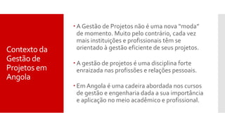 Contexto da
Gestão de
Projetos em
Angola
 A Gestão de Projetos não é uma nova “moda”
de momento. Muito pelo contrário, cada vez
mais instituições e profissionais têm se
orientado à gestão eficiente de seus projetos.
 A gestão de projetos é uma disciplina forte
enraizada nas profissões e relações pessoais.
 Em Angola é uma cadeira abordada nos cursos
de gestão e engenharia dada a sua importância
e aplicação no meio acadêmico e profissional.
 