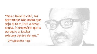 “Mas a lição lá está, foi
aprendida: Não basta que
seja pura e justa a nossa
causa, é necessário que a
pureza e a justiça
existam dentro de nós.”
― Drº Agostinho Neto
 
