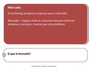Mercado
    O marketing prepara a empresa para o mercado

    Mercado – Espaço onde as empresas buscam oferecer
    produtos e serviços, marcas aos consumidores




!   O que é mercado?


                       André Monteiro – Anhanguera Educacional 2011
 