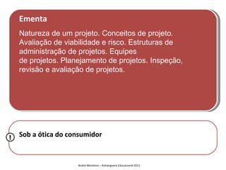 Ementa
    Natureza de um projeto. Conceitos de projeto.
    Avaliação de viabilidade e risco. Estruturas de
    administração de projetos. Equipes
    de projetos. Planejamento de projetos. Inspeção,
    revisão e avaliação de projetos.




!   Sob a ótica do consumidor


                     André Monteiro – Anhanguera Educacional 2011
 