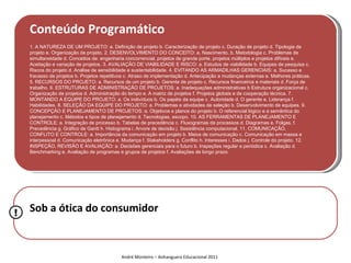 Conteúdo Programático
    1. A NATUREZA DE UM PROJETO: a. Definição de projeto b. Caracterização de projeto c. Duração de projeto d. Tipologia de
    projeto e. Organização de projeto. 2. DESENVOLVIMENTO DO CONCEITO: a. Nascimento, b. Metodologia c. Problemas de
    simultaneidade d. Conceitos de: engenharia concorrencial, projetos de grande porte, projetos múltiplos e projetos difíceis e.
    Aceitação e variação de projetos. 3. AVALIAÇÃO DE VIABILIDADE E RISCO: a. Estudos de viabilidade b. Equipes de pesquisa c.
    Riscos do projeto d. Análise de sensibilidade e sustentabilidade. 4. EVITANDO AS ARMADILHAS GERENCIAIS: a. Sucesso e
    fracasso de projetos b. Projetos repetitivos c. Atraso de implementação d. Antecipação a mudanças externas e. Melhores práticas.
    5. RECURSOS DO PROJETO: a. Recursos de um projeto b. Gerente de projeto c. Recursos financeiros e materiais d. Força de
    trabalho. 6. ESTRUTURAS DE ADMINISTRAÇÃO DE PROJETOS: a. Inadequações administrativas b Estrutura organizacional c.
    Organização de projetos d. Administração do tempo e. A matriz de projetos f. Projetos globais e de cooperação técnica. 7.
    MONTANDO A EQUIPE DO PROJETO: a. Os indivíduos b. Os papéis da equipe c. Autoridade d. O gerente e. Liderança f.
    Habilidades. 8. SELEÇÃO DA EQUIPE DO PROJETO: a. Problemas e atividades de seleção b. Desenvolvimento de equipes. 9.
    CONCEPÇÃO E PLANEJAMENTO DE PROJETOS: a. Objetivos e planos do projeto b. O referencial lógico e a semântica do
    planejamento c. Métodos e tipos de planejamento d. Tecnologias, escopo. 10. AS FERRAMENTAS DE PLANEJAMENTO E
    CONTROLE: a. Integração de processo b. Tabelas de precedência c. Fluxogramas de processos d. Diagramas e. Folgas, f.
    Precedência g. Gráfico de Gantt h. Histograma i. Arvore de decisão j. Sssistência computacional. 11. COMUNICAÇÃO,
    CONFLITO E CONTROLE: a. Importância da comunicação em projeto b. Meios de comunicação c. Comunicação em massa e
    interpessoal d. Comunicação eletrônica e. Mudança f. Stakeholders g. Conflito h. Interesses i. Dados j. Controle do projeto. 12.
    INSPEÇÃO, REVISÃO E AVALIAÇÃO: a. Decisões gerenciais para o futuro b. Inspeções regular e periódica c. Avaliação d.
    Benchmarking e. Avaliação de programas e grupos de projetos f. Avaliações de longo prazo.




!   Sob a ótica do consumidor



                                             André Monteiro – Anhanguera Educacional 2011
 