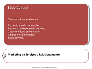 Sócio-Cultural


    Características analisadas:

    Escolaridade da população;
    Aumento na expectativa de vida;
    Características de consumo;
    Valores compartilhados;
    Estilo de vida.




!   Marketing de Serviços e Relacionamento


                         André Monteiro – Anhanguera Educacional 2011
 