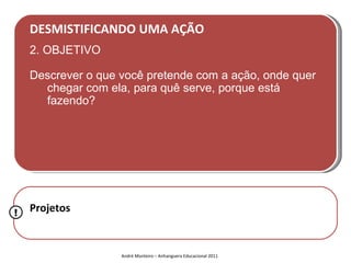 DESMISTIFICANDO UMA AÇÃO
    2. OBJETIVO

    Descrever o que você pretende com a ação, onde quer
      chegar com ela, para quê serve, porque está
      fazendo?




!   Projetos


                    André Monteiro – Anhanguera Educacional 2011
 