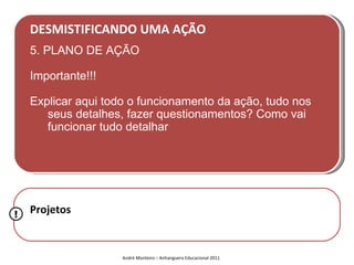 DESMISTIFICANDO UMA AÇÃO
    5. PLANO DE AÇÃO

    Importante!!!

    Explicar aqui todo o funcionamento da ação, tudo nos
       seus detalhes, fazer questionamentos? Como vai
       funcionar tudo detalhar




!   Projetos


                     André Monteiro – Anhanguera Educacional 2011
 