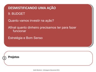 DESMISTIFICANDO UMA AÇÃO
    9. BUDGET

    Quanto vamos investir na ação?

    Afinal quanto dinheiro precisamos ter para fazer
        funcionar

    Estratégia e Bom Senso




!   Projetos


                     André Monteiro – Anhanguera Educacional 2011
 