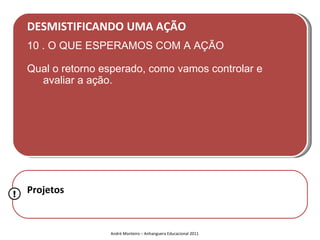 DESMISTIFICANDO UMA AÇÃO
    10 . O QUE ESPERAMOS COM A AÇÃO

    Qual o retorno esperado, como vamos controlar e
      avaliar a ação.




!   Projetos


                    André Monteiro – Anhanguera Educacional 2011
 