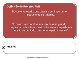 Definição de Projetos PMI
        Documento escrito que passa a ser importante
                  instrumento de trabalho.


        “É como uma partitura em uso de uma grande
      orquestra onde vários músicos tocam a sua parte em
         função de um todo, coordenado pelo maestro.”




!   Projetos


                    André Monteiro – Anhanguera Educacional 2011
 