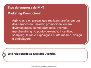 Tipo de empresa de MKT
    Marketing Promocional

       Agências e empresas que realizam tarefas em um
       dos campos do universo promocional ou em
       diversos deles, como promoção, eventos,
       merchandising no ponto-de-venda, incentivo,
       sampling, feiras e exposições e, até mesmo, design
       e embalagem




!   Está relacionado ao Mercado , vendas.


                      André Monteiro – Anhanguera Educacional 2011
 