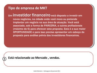 Tipo de empresa de MKT
    Um   investidor financeiro está disposto a investir em
         novos negócios, na cidade onde você mora ou pretende
         implantar um negócio na sua área de atuação. Você está
         associado, sob a forma de PARCERIA, a outros profissionais
         (máximo de 6) para oferecer esta proposta. Esta é a sua maior
         OPORTUNIDADE e para isso precisa apresentar um esboço da
         proposta para análise prévia dos investidores financeiros.




!   Está relacionado ao Mercado , vendas.


                          André Monteiro – Anhanguera Educacional 2011
 