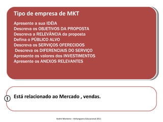 Tipo de empresa de MKT
    Apresente a sua IDÉIA
    Descreva os OBJETIVOS DA PROPOSTA
    Descreva a RELEVÂNCIA da proposta
    Defina o PÚBLICO ALVO
    Descreva os SERVIÇOS OFERECIDOS
    Descreva os DIFERENCIAIS DO SERVIÇO
    Apresente os valores dos INVESTIMENTOS
    Apresente os ANEXOS RELEVANTES




!   Está relacionado ao Mercado , vendas.


                       André Monteiro – Anhanguera Educacional 2011
 