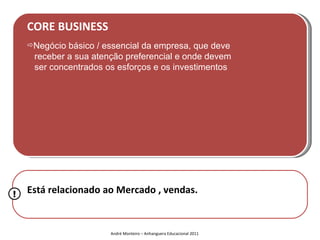 CORE BUSINESS
    Negócio básico / essencial da empresa, que deve
     receber a sua atenção preferencial e onde devem
     ser concentrados os esforços e os investimentos




!   Está relacionado ao Mercado , vendas.


                       André Monteiro – Anhanguera Educacional 2011
 