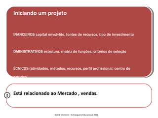 Iniciando um projeto


    INANCEIROS capital envolvido, fontes de recursos, tipo de investimento



    DMINISTRATIVOS estrutura, matriz de funções, critérios de seleção



    ÉCNICOS (atividades, métodos, recursos, perfil profissional, centro de

    estudos



!   Está relacionado ao Mercado apoio, fornecedores, localiz
    OGÍSTICOS espaço físico, estrutura de , vendas.




                            André Monteiro – Anhanguera Educacional 2011
 