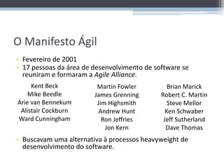O Manifesto Ágil
• Fevereiro de 2001
• 17 pessoas da área de desenvolvimento de software se
  reuniram e formaram a Agile Alliance.
     Kent Beck           Martin Fowler          Brian Marick
    Mike Beedle         James Grenning       Robert C. Martin
Arie van Bennekum        Jim Highsmith          Steve Mellor
 Alistair Cockburn       Andrew Hunt           Ken Schwaber
Ward Cunningham            Ron Jeffries       Jeff Sutherland
                            Jon Kern           Dave Thomas
• Buscavam uma alternativa à processos heavyweight de
  desenvolvimento do software.
 
