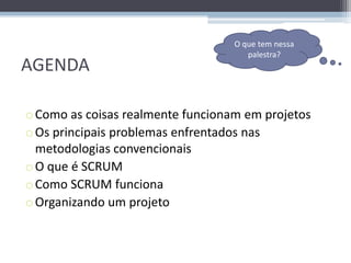 O que tem nessa
                                      palestra?
AGENDA

o Como as coisas realmente funcionam em projetos
o Os principais problemas enfrentados nas
  metodologias convencionais
o O que é SCRUM
o Como SCRUM funciona
o Organizando um projeto
 