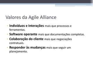 Valores da Agile Alliance
• Indivíduos e Interações mais que processos e
 ferramentas.
• Software operante mais que documentações completas.
• Colaboração do cliente mais que negociações
 contratuais.
• Responder às mudanças mais que seguir um
 planejamento.
 