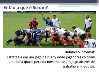 Então o que é Scrum?


 • Definição informal:
 • Estratégia em um jogo de rugby onde jogadores
   colocam uma bola quase perdida novamente em
   jogo através de trabalho em equipe.

                                     Definição informal:
 Estratégia em um jogo de rugby onde jogadores colocam
  uma bola quase perdida novamente em jogo através de
                                   trabalho em equipe.
 