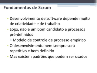Fundamentos de Scrum

 • Desenvolvimento de software depende muito
   de criatividade e de trabalho
 • Logo, não é um bom candidato a processos
   pré-definidos
   ▫ Modelo de controle de processo empírico
 • O desenvolvimento nem sempre será
   repetitivo e bem definido
 • Mas existem padrões que podem ser usados
 