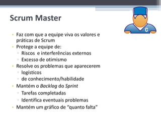 Scrum Master
• Faz com que a equipe viva os valores e
  práticas de Scrum
• Protege a equipe de:
  ▫ Riscos e interferências externos
  ▫ Excesso de otimismo
• Resolve os problemas que aparecerem
  ▫ logísticos
  ▫ de conhecimento/habilidade
• Mantém o Backlog do Sprint
  ▫ Tarefas completadas
  ▫ Identifica eventuais problemas
• Mantém um gráfico de “quanto falta”
 
