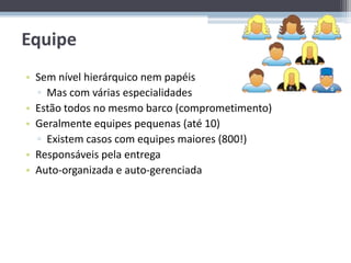 Equipe
• Sem nível hierárquico nem papéis
  ▫ Mas com várias especialidades
• Estão todos no mesmo barco (comprometimento)
• Geralmente equipes pequenas (até 10)
  ▫ Existem casos com equipes maiores (800!)
• Responsáveis pela entrega
• Auto-organizada e auto-gerenciada
 