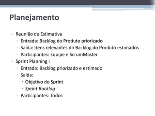 Planejamento
• Reunião de Estimativa
  ▫ Entrada: Backlog do Produto priorizado
  ▫ Saída: Itens relevantes do Backlog do Produto estimados
  ▫ Participantes: Equipe e ScrumMaster
• Sprint Planning I
  ▫ Entrada: Backlog priorizado e estimado
  ▫ Saída:
     Objetivo do Sprint
     Sprint Backlog
  ▫ Participantes: Todos
 
