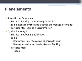 Planejamento
• Reunião de Estimativa
  ▫ Entrada: Backlog do Produto priorizado
  ▫ Saída: Itens relevantes do Backlog do Produto estimados
  ▫ Participantes: Equipe e ScrumMaster
• Sprint Planning II
  ▫ Entrada: Backlog Selecionados
  ▫ Saída:
     Comprometimento com o objetivo do Sprint
     Itens quebrados em tarefas (sprint backlog)
  ▫ Participantes:
     Todos
 