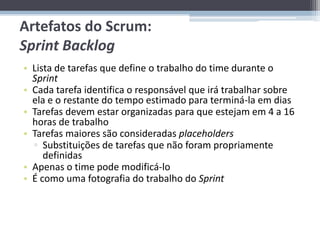 Artefatos do Scrum:
Sprint Backlog
• Lista de tarefas que define o trabalho do time durante o
  Sprint
• Cada tarefa identifica o responsável que irá trabalhar sobre
  ela e o restante do tempo estimado para terminá-la em dias
• Tarefas devem estar organizadas para que estejam em 4 a 16
  horas de trabalho
• Tarefas maiores são consideradas placeholders
  ▫ Substituições de tarefas que não foram propriamente
     definidas
• Apenas o time pode modificá-lo
• É como uma fotografia do trabalho do Sprint
 