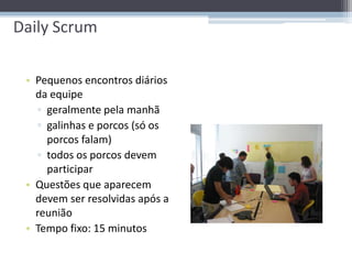 Daily Scrum

 • Pequenos encontros diários
   da equipe
   ▫ geralmente pela manhã
   ▫ galinhas e porcos (só os
     porcos falam)
   ▫ todos os porcos devem
     participar
 • Questões que aparecem
   devem ser resolvidas após a
   reunião
 • Tempo fixo: 15 minutos
 
