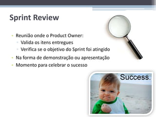 Sprint Review
• Reunião onde o Product Owner:
  ▫ Valida os itens entregues
  ▫ Verifica se o objetivo do Sprint foi atingido
• Na forma de demonstração ou apresentação
• Momento para celebrar o sucesso
 