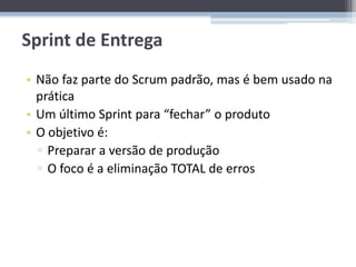Sprint de Entrega
• Não faz parte do Scrum padrão, mas é bem usado na
  prática
• Um último Sprint para “fechar” o produto
• O objetivo é:
  ▫ Preparar a versão de produção
  ▫ O foco é a eliminação TOTAL de erros
 