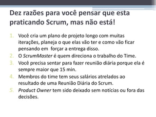 Dez razões para você pensar que esta
praticando Scrum, mas não está!
1. Você cria um plano de projeto longo com muitas
     iterações, planeja o que elas vão ter e como vão ficar
     pensando em forçar a entrega disso.
2.   O ScrumMaster é quem direciona o trabalho do Time.
3.   Você precisa sentar para fazer reunião diária porque ela é
     sempre maior que 15 min.
4.   Membros do time tem seus salários atrelados ao
     resultado de uma Reunião Diária do Scrum.
5.   Product Owner tem sido deixado sem notícias ou fora das
     decisões.
 