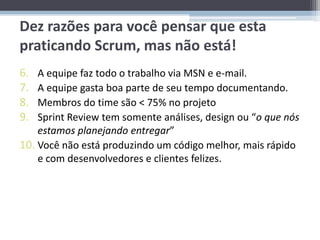Dez razões para você pensar que esta
praticando Scrum, mas não está!
6.  A equipe faz todo o trabalho via MSN e e-mail.
7.  A equipe gasta boa parte de seu tempo documentando.
8.  Membros do time são < 75% no projeto
9.  Sprint Review tem somente análises, design ou “o que nós
    estamos planejando entregar”
10. Você não está produzindo um código melhor, mais rápido
    e com desenvolvedores e clientes felizes.
 