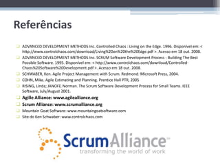Referências
 ADVANCED DEVELOPMENT METHODS Inc. Controlled Chaos : Living on the Edge. 1996. Disponível em: <
  http://www.controlchaos.com/download/Living%20on%20the%20Edge.pdf >. Acesso em 18 out. 2008.
 ADVANCED DEVELOPMENT METHODS Inc. SCRUM Software Development Process - Building The Best
  Possible Software. 1995. Disponível em: < http://www.controlchaos.com/download/Controlled-
  Chaos%20Software%20Development.pdf >. Acesso em 18 out. 2008.
 SCHWABER, Ken. Agile Project Management with Scrum. Redmond: Microsoft Press, 2004.
 COHN, Mike. Agile Estimating and Planning. Prentice Hall PTR, 2005
 RISING, Linda; JANOFF, Norman. The Scrum Software Development Process for Small Teams. IEEE
  Software, July/August 2001.
 Agille Alliance: www.agilealliance.org
 Scrum Alliance: www.scrumalliance.org
 Mountain Goat Software: www.mountaingoatsoftware.com
 Site do Ken Schwaber: www.controlchaos.com
 