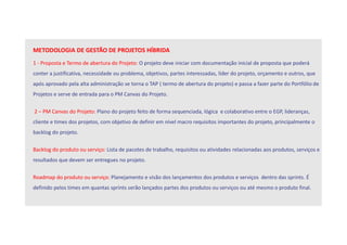 METODOLOGIA DE GESTÃO DE PROJETOS HÍBRIDA
1 - Proposta e Termo de abertura do Projeto: O projeto deve iniciar com documentação inicial de proposta que poderá
conter a justificativa, necessidade ou problema, objetivos, partes interessadas, líder do projeto, orçamento e outros, que
após aprovado pela alta administração se torna o TAP ( termo de abertura do projeto) e passa a fazer parte do Portfólio de
Projetos e serve de entrada para o PM Canvas do Projeto.
2 – PM Canvas do Projeto: Plano do projeto feito de forma sequenciada, lógica e colaborativo entre o EGP, lideranças,
cliente e times dos projetos, com objetivo de definir em nível macro requisitos importantes do projeto, principalmente o
backlog do projeto.
Backlog do produto ou serviço: Lista de pacotes de trabalho, requisitos ou atividades relacionadas aos produtos, serviços e
resultados que devem ser entregues no projeto.
Roadmap do produto ou serviço: Planejamento e visão dos lançamentos dos produtos e serviços dentro das sprints. É
definido pelos times em quantas sprints serão lançados partes dos produtos ou serviços ou até mesmo o produto final.
 