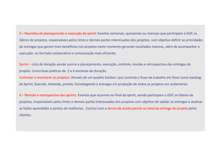 3 – Reuniões de planejamento e execução da sprint: Eventos semanais, quinzenais ou mensais que participam o EGP, os
líderes de projetos, responsáveis pelos times e demais partes interessadas dos projetos, com objetivo definir as prioridades
de entregas que geram mais benefícios nos projetos neste momento gerando resultados maiores, além de acompanhar a
execução no formato colaborativo e comunicação mais eficiente.
Sprint – ciclo de iteração aonde ocorre o planejamento, execução, controle, revisão e retrospectiva das entregas do
projeto. Como boas práticas de 2 a 4 semanas de duração.
Controlar e monitorar os projetos: Através de um quadro Kanban, que controla o fluxo de trabalho em fases como backlog
da Sprint, fazendo, testando, pronto, homologando e entregas em produção de todos os projetos em andamento.
4 – Revisão e retrospectiva das sprints: Eventos que ocorrem no final da sprint, aonde participam o EGP, os líderes de
projetos, responsáveis pelos times e demais partes interessadas dos projetos com objetivo de validar as entregas e analisar
as lições aprendidas e pontos de melhorias. Conclui com o termo de aceite parcial ou total da entrega do projeto pelos
clientes.
 