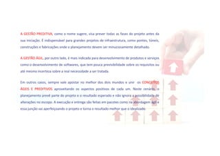 A GESTÃO PREDITIVA, como o nome sugere, visa prever todas as fases do projeto antes da
sua iniciação. É indispensável para grandes projetos de infraestrutura, como pontes, túneis,
construções e fabricações onde o planejamento devem ser minuciosamente detalhado.
A GESTÃO ÁGIL, por outro lado, é mais indicada para desenvolvimento de produtos e serviços
como o desenvolvimento de softwares, que tem pouca previsibilidade sobre os requisitos ou
até mesmo incerteza sobre a real necessidade a ser tratada.
Em outros casos, sempre vale apostar no melhor dos dois mundos e unir os CONCEITOS
ÁGEIS E PREDITIVOS aproveitando os aspectos positivos de cada um. Neste cenário, o
planejamento prevê parte do projeto e o resultado esperado e não ignora a possibilidade de
alterações no escopo. A execução e entrega são feitas em pacotes como na abordagem ágil e
essa junção vai aperfeiçoando o projeto e torna o resultado melhor que o idealizado.
 