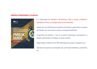 MODELO TRADICIONAL ( Preditivo)
É a combinação de métodos e ferramentas, onde o escopo é definido e
planejado em fases ou entregas antes de ser executado.
Através de uma EAP (Estrutura Analítica do Projeto) é gerenciado os pacotes
de trabalho com seus custos e prazos ( cronograma) definidos.
Os gerentes de projetos, o time e as partes interessadas acompanham os
projetos, garantindo as entregas, os custos e prazos.
Exigem alguns artefatos como TAP, Declaração de escopo, Cronograma, etc.
Aplicado em projetos na construção civil, construção de fábricas, automotivo,
etc.
 