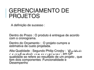 GERENCIAMENTO DE
PROJETOS
A definição de sucesso :
Dentro do Prazo : O produto é entregue de acordo
com o cronograma.
Dentro do Orçamento : O projeto cumpre a
estimativa de custo projetada.
Alta Qualidade : Segundo Philip Crosby : “Qualidade
é a co nfo rm idade co m as e xig ê ncias”, em GP
qualidade se refere ao resultado de um projeto , que
tem dois componentes :Funcionalidade e
Desempenho
 