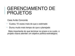 GERENCIAMENTO DE
PROJETOS
Case Avião Concorde
• Custou 15 vezes mais do que o estimado
• Durou muito mais tempo do que o planejado
Mais importante do que terminar no prazo e no custo, o
projeto visava atender um objetivo político-estratégico.
 