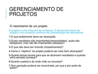 GERENCIAMENTO DE
PROJETOS
O nascimento de um projeto
O projeto é uma máquina de mudança. O desenvolvimento do
projeto é um processo contínuo de consideração de alternativas.
1-O que exatamente deve ser alcançado.
2-Quais resultados são importantes(necessidades), quais são
desejáveis, mas não tão importantes (desejos)?
3-O que não deve ser incluído (impedimentos)?
4-Como o “objetivo” do projeto poderia ser mais bem alcançado?
5-Quanto tempo levará para que se alcancem resultados e quando
seria sensato começar?
6-Quanto custará e de onde virão os recursos?
7.Que oposição poderia ser encontrada, por que e por parte de
quem?
 
