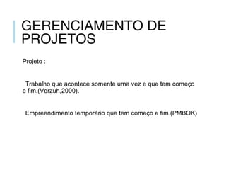 GERENCIAMENTO DE
PROJETOS
Projeto :
Trabalho que acontece somente uma vez e que tem começo
e fim.(Verzuh,2000).
Empreendimento temporário que tem começo e fim.(PMBOK)
 