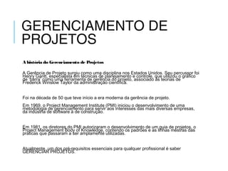GERENCIAMENTO DE
PROJETOS
A história do Gerenciamento de Projetos
A Gerência de Projeto surgiu como uma disciplina nos Estados Unidos. Seu percussor foi
Henry Gantt, especialista em técnicas de planejamento e controle, que utilizou o gráfico
de ‘barra’ como uma ferramenta de gerência do projeto, associado às teorias de
Frederick Winslow Taylor da administração científica.
 
Foi na década de 50 que teve início a era moderna da gerência de projeto.  
Em 1969, o Project Management Institute (PMI) iniciou o desenvolvimento de uma
metodologia de gerenciamento para servir aos interesses das mais diversas empresas,
da indústria de software à de construção.
 
Em 1981, os diretores do PMI autorizaram o desenvolvimento de um guia de projetos, o
Project Management Body of Knowledge, contendo os padrões e as linhas mestras das
práticas que passaram a ser amplamente utilizadas.
 
Atualmente, um dos pré-requisitos essenciais para qualquer profissional é saber
GERENCIAR PROJETOS.
 