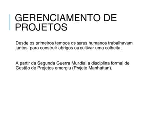 GERENCIAMENTO DE
PROJETOS
Desde os primeiros tempos os seres humanos trabalhavam
juntos para construir abrigos ou cultivar uma colheita;
A partir da Segunda Guerra Mundial a disciplina formal de
Gestão de Projetos emergiu (Projeto Manhattan).
 