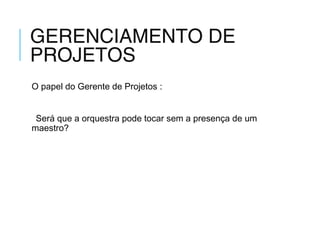 GERENCIAMENTO DE
PROJETOS
O papel do Gerente de Projetos :
Será que a orquestra pode tocar sem a presença de um
maestro?
 