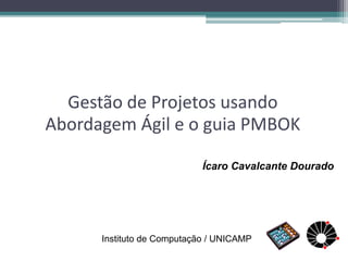 Gestão de Projetos usando Abordagem Ágil e o guia PMBOK 
Ícaro Cavalcante Dourado 
Instituto de Computação / UNICAMP  